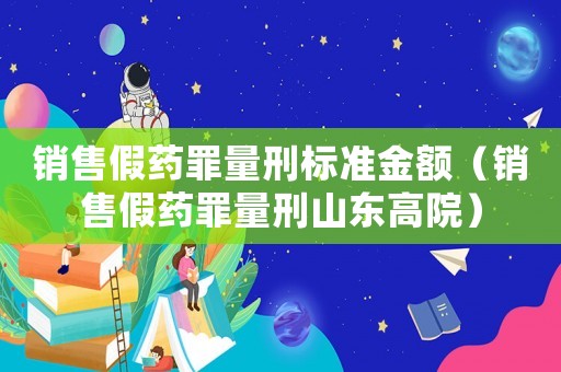 銷售假藥罪量刑標(biāo)準(zhǔn)金額（銷售假藥罪量刑山東高院）