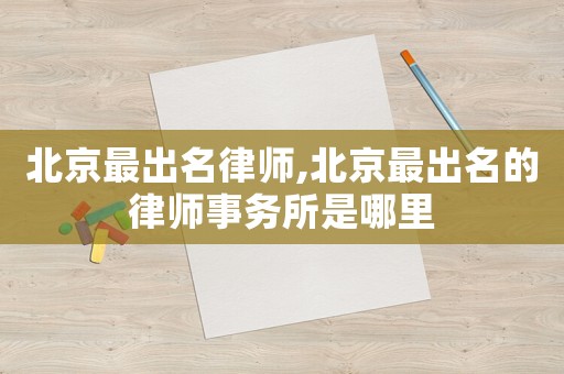 北京最出名律師,北京最出名的律師事務(wù)所是哪里