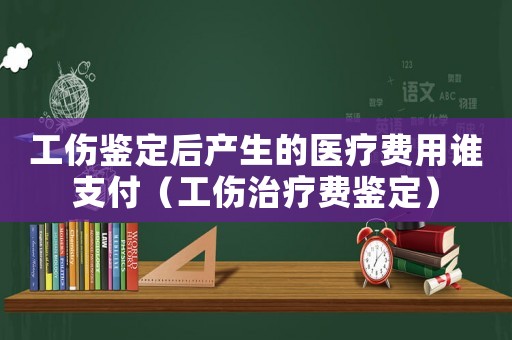 工傷鑒定后產(chǎn)生的醫(yī)療費(fèi)用誰(shuí)支付（工傷治療費(fèi)鑒定）