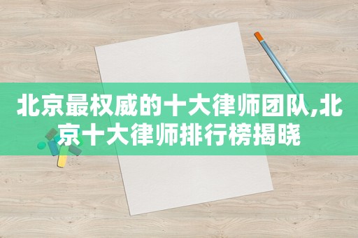 北京最權(quán)威的十大律師團(tuán)隊(duì),北京十大律師排行榜揭曉
