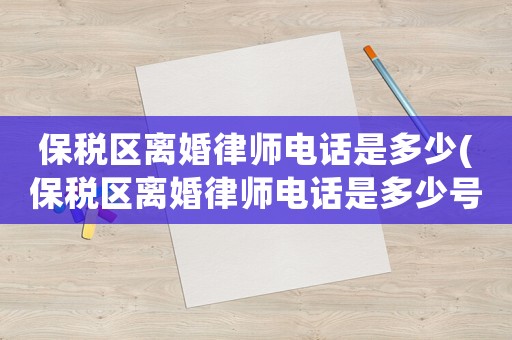 保稅區(qū)離婚律師電話(huà)是多少(保稅區(qū)離婚律師電話(huà)是多少號(hào)碼)