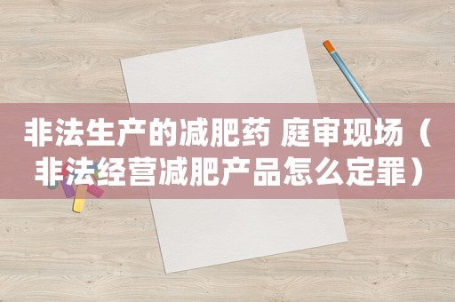 非法生產(chǎn)的減肥藥 庭審現(xiàn)場(chǎng)（非法經(jīng)營(yíng)減肥產(chǎn)品怎么定罪）