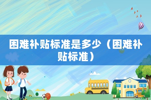 困難補(bǔ)貼標(biāo)準(zhǔn)是多少（困難補(bǔ)貼標(biāo)準(zhǔn)）