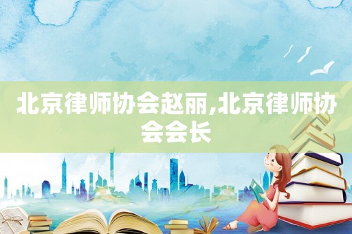 北京律師協(xié)會趙麗,北京律師協(xié)會會長