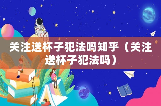 關(guān)注送杯子犯法嗎知乎（關(guān)注送杯子犯法嗎）