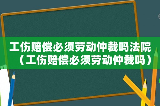 工傷賠償必須勞動(dòng)仲裁嗎法院（工傷賠償必須勞動(dòng)仲裁嗎）