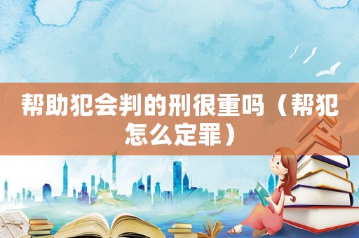 幫助犯會(huì)判的刑很重嗎（幫犯怎么定罪）