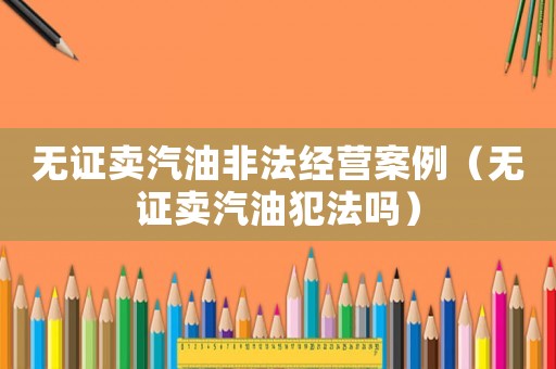 無證賣汽油非法經(jīng)營案例（無證賣汽油犯法嗎）