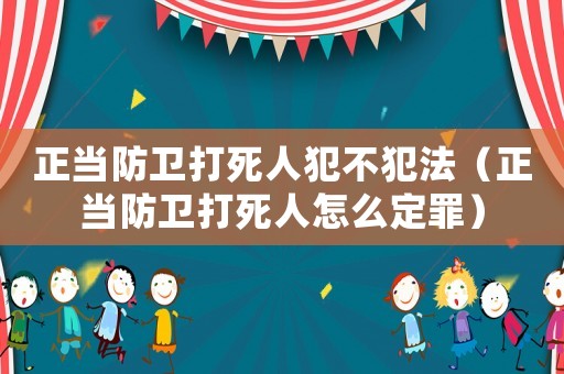 正當(dāng)防衛(wèi)打死人犯不犯法（正當(dāng)防衛(wèi)打死人怎么定罪）