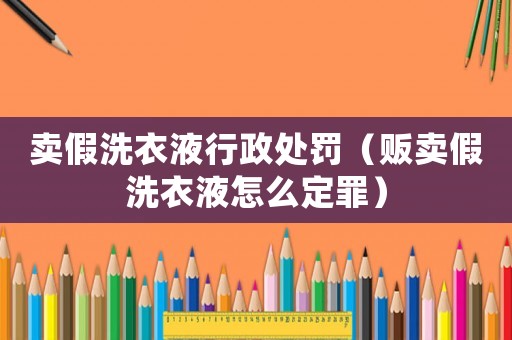 賣假洗衣液行政處罰（販賣假洗衣液怎么定罪）