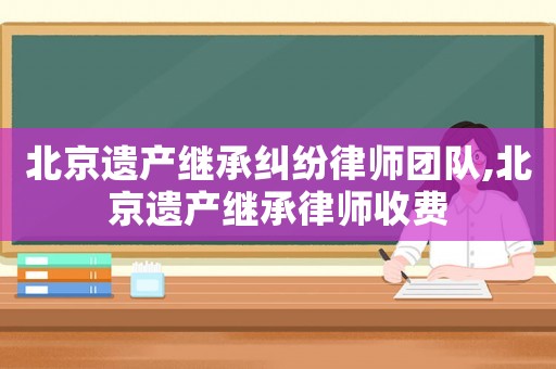 北京遺產(chǎn)繼承糾紛律師團隊,北京遺產(chǎn)繼承律師收費