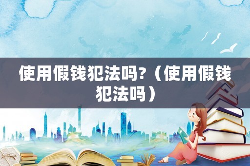 使用假錢(qián)犯法嗎?（使用假錢(qián)犯法嗎）