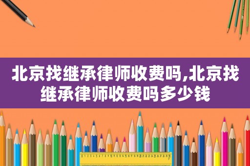北京找繼承律師收費(fèi)嗎,北京找繼承律師收費(fèi)嗎多少錢