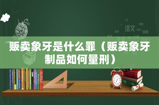 販賣象牙是什么罪（販賣象牙制品如何量刑）