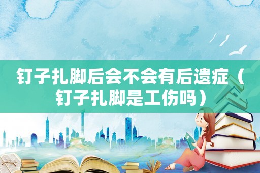 釘子扎腳后會不會有后遺癥（釘子扎腳是工傷嗎）