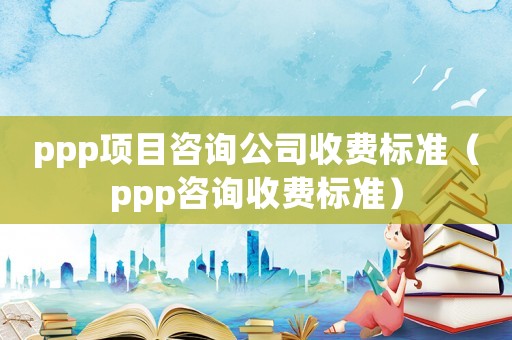 ppp項(xiàng)目咨詢公司收費(fèi)標(biāo)準(zhǔn)（ppp咨詢收費(fèi)標(biāo)準(zhǔn)）