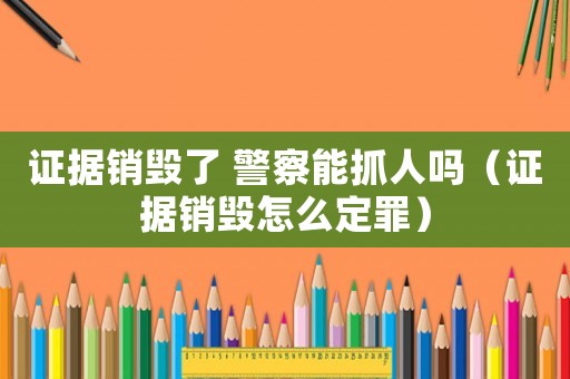 證據(jù)銷毀了 警察能抓人嗎（證據(jù)銷毀怎么定罪）
