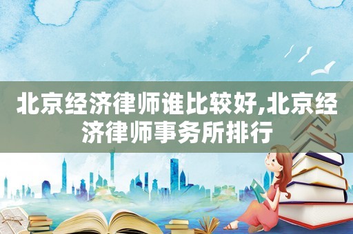 北京經(jīng)濟律師誰比較好,北京經(jīng)濟律師事務所排行