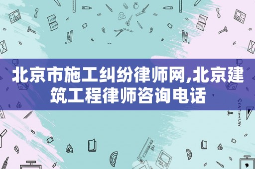 北京市施工糾紛律師網,北京建筑工程律師咨詢電話
