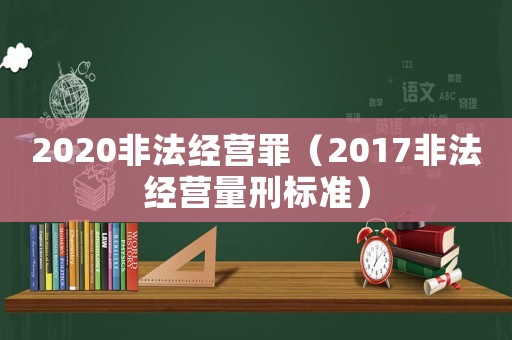 2020非法經(jīng)營罪（2017非法經(jīng)營量刑標(biāo)準(zhǔn)）
