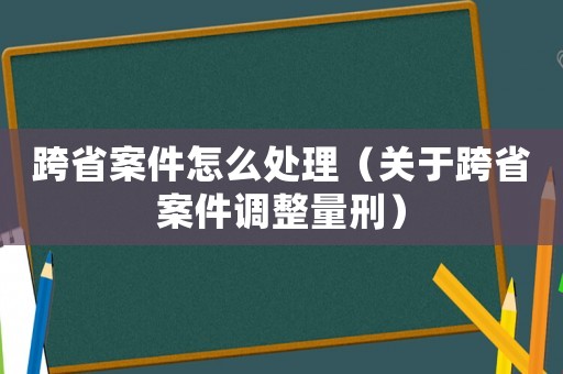 跨省案件怎么處理（關(guān)于跨省案件調(diào)整量刑）