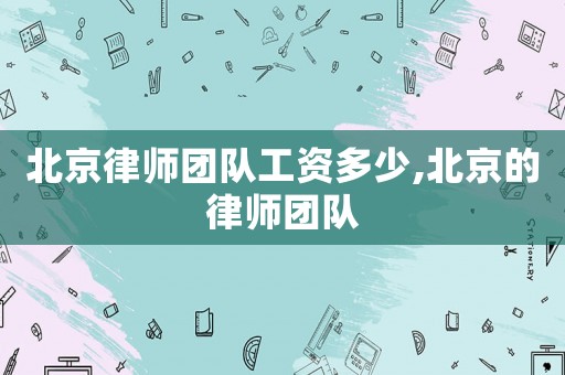 北京律師團(tuán)隊(duì)工資多少,北京的律師團(tuán)隊(duì)