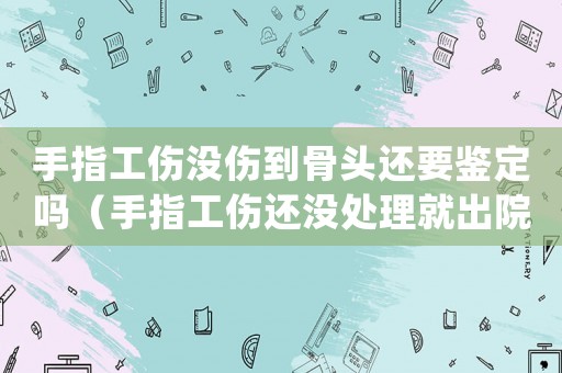 手指工傷沒傷到骨頭還要鑒定嗎（手指工傷還沒處理就出院了怎么辦）