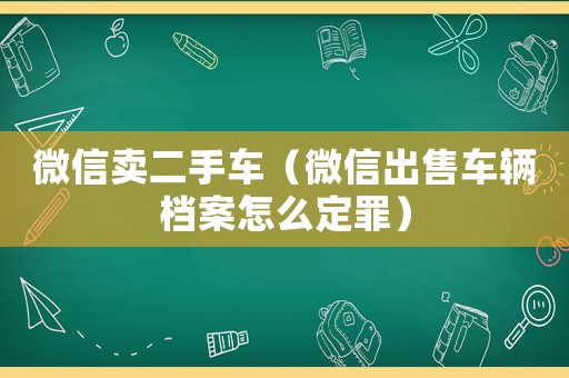 微信賣二手車（微信出售車輛檔案怎么定罪）