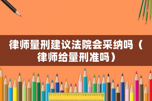 律師量刑建議法院會(huì)采納嗎（律師給量刑準(zhǔn)嗎）