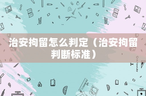 治安拘留怎么判定（治安拘留判斷標準）