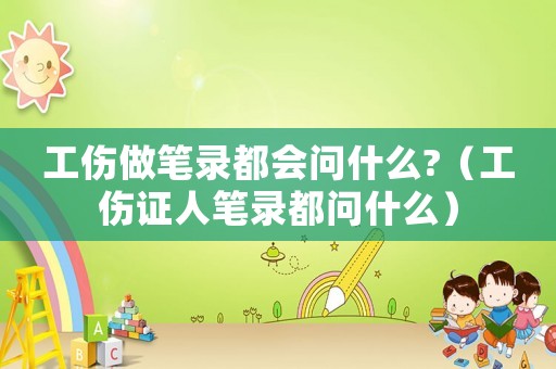 工傷做筆錄都會(huì)問什么?（工傷證人筆錄都問什么）