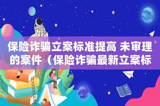 保險(xiǎn)詐騙立案標(biāo)準(zhǔn)提高 未審理的案件（保險(xiǎn)詐騙最新立案標(biāo)準(zhǔn)）