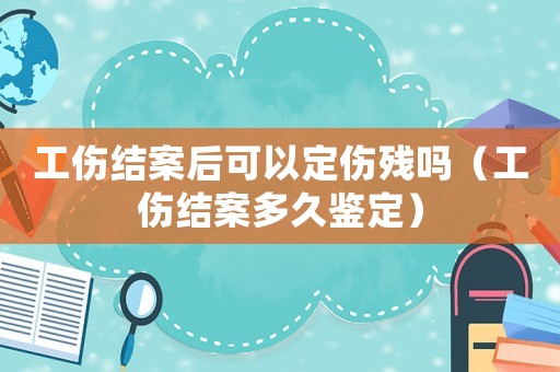工傷結(jié)案后可以定傷殘嗎（工傷結(jié)案多久鑒定）