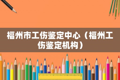福州市工傷鑒定中心（福州工傷鑒定機(jī)構(gòu)）