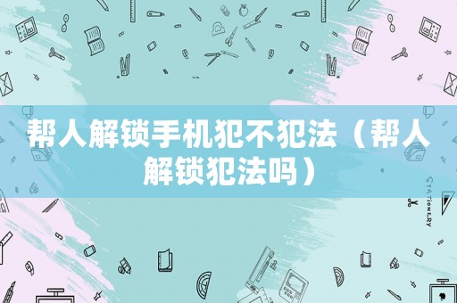 幫人解鎖手機(jī)犯不犯法（幫人解鎖犯法嗎）