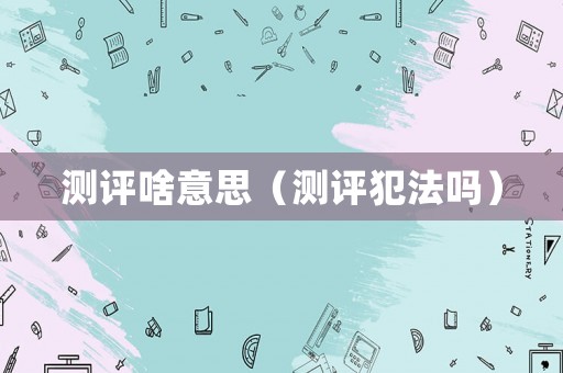 測(cè)評(píng)啥意思（測(cè)評(píng)犯法嗎）