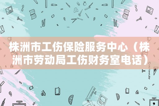 株洲市工傷保險服務(wù)中心（株洲市勞動局工傷財務(wù)室電話）