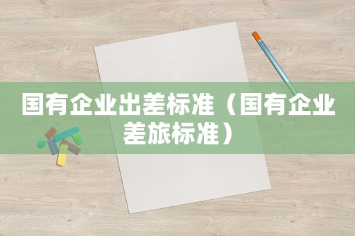 國有企業(yè)出差標(biāo)準(zhǔn)（國有企業(yè)差旅標(biāo)準(zhǔn)）
