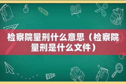 檢察院量刑什么意思（檢察院量刑是什么文件）