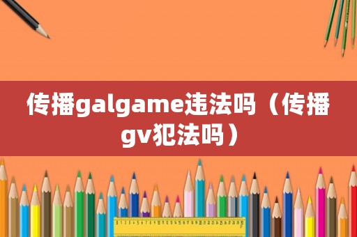 傳播galgame違法嗎（傳播gv犯法嗎）
