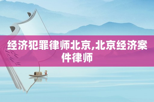 經(jīng)濟(jì)犯罪律師北京,北京經(jīng)濟(jì)案件律師