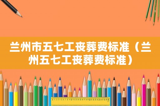 蘭州市五七工喪葬費標(biāo)準(zhǔn)（蘭州五七工喪葬費標(biāo)準(zhǔn)）