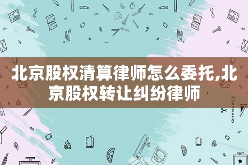 北京股權清算律師怎么委托,北京股權轉讓糾紛律師