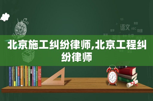北京施工糾紛律師,北京工程糾紛律師