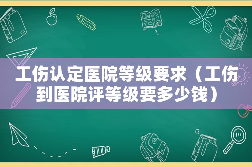 工傷認(rèn)定醫(yī)院等級(jí)要求（工傷到醫(yī)院評(píng)等級(jí)要多少錢）