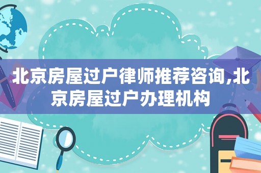 北京房屋過(guò)戶(hù)律師推薦咨詢(xún),北京房屋過(guò)戶(hù)辦理機(jī)構(gòu)
