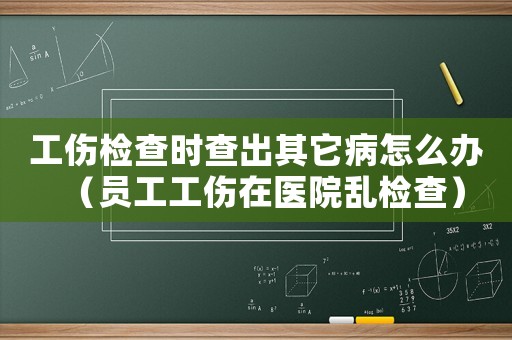 工傷檢查時查出其它病怎么辦（員工工傷在醫(yī)院亂檢查）
