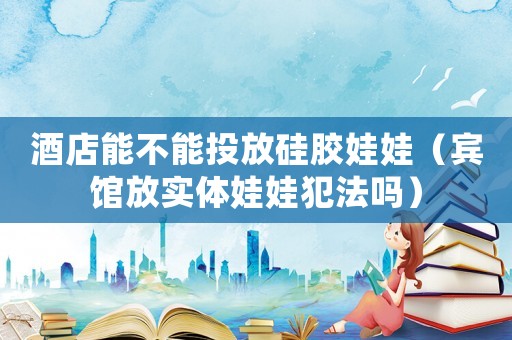 酒店能不能投放硅膠娃娃（賓館放實體娃娃犯法嗎）