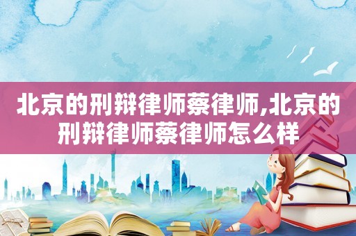 北京的刑辯律師蔡律師,北京的刑辯律師蔡律師怎么樣