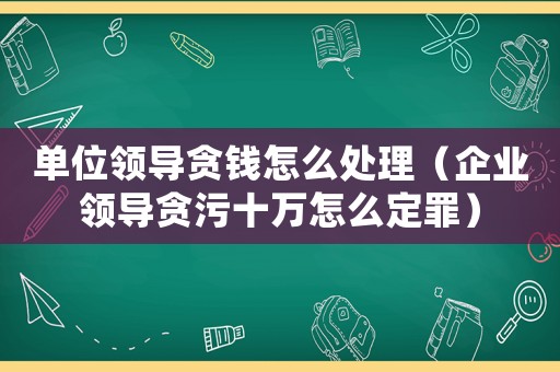 單位領(lǐng)導(dǎo)貪錢怎么處理（企業(yè)領(lǐng)導(dǎo)貪污十萬怎么定罪）